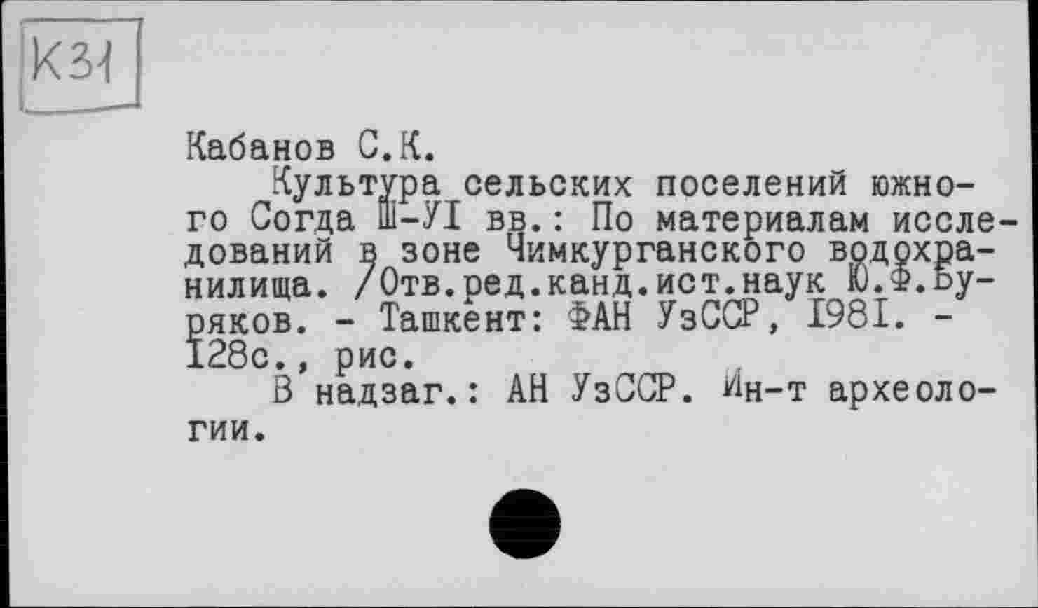 ﻿)кз4
і____
Кабанов G.К.
Культура сельских поселений южного Согда ПІ-УІ вв. : По материалам исследований в зоне Чимкурганского водохранилища. /Отв.ред.канд.ист.наук Ю.Ф.Ьу-ряков. - Ташкент: ФАН УзССР, 1981. -128с., рис.
В надзаг.: АН УзССР. Ин-т археологии.